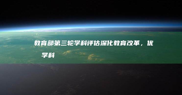 教育部第三轮学科评估：深化教育改革，优化学科布局